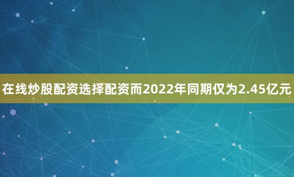 在线炒股配资选择配资而2022年同期仅为2.45亿元