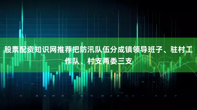 股票配资知识网推荐把防汛队伍分成镇领导班子、驻村工作队、村支两委三支