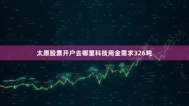 太原股票开户去哪里科技用金需求326吨