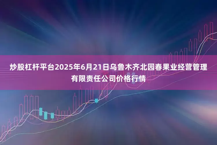 炒股杠杆平台2025年6月21日乌鲁木齐北园春果业经营管理有限责任公司价格行情