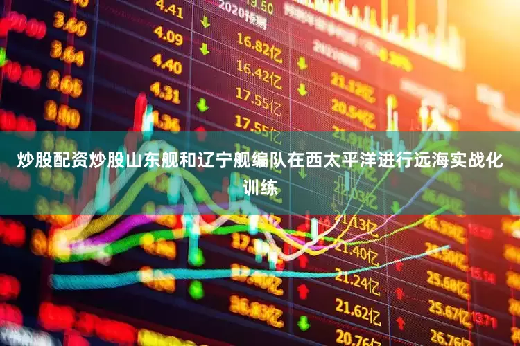 炒股配资炒股山东舰和辽宁舰编队在西太平洋进行远海实战化训练