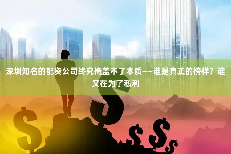 深圳知名的配资公司终究掩盖不了本质——谁是真正的榜样？谁又在为了私利