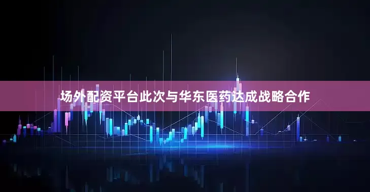 场外配资平台此次与华东医药达成战略合作