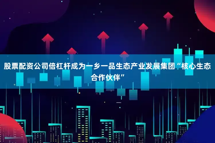 股票配资公司倍杠杆成为一乡一品生态产业发展集团“核心生态合作伙伴”
