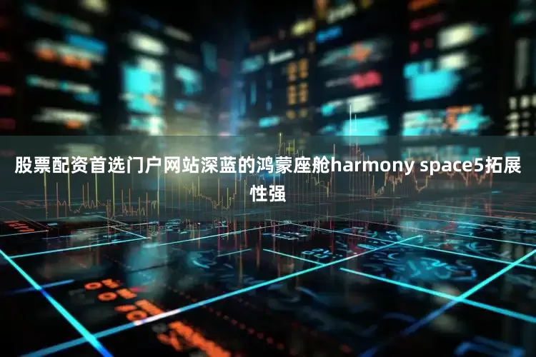 股票配资首选门户网站深蓝的鸿蒙座舱harmony space5拓展性强