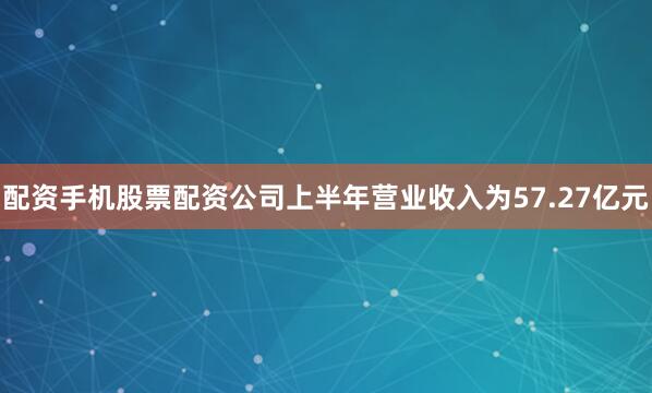 配资手机股票配资公司上半年营业收入为57.27亿元
