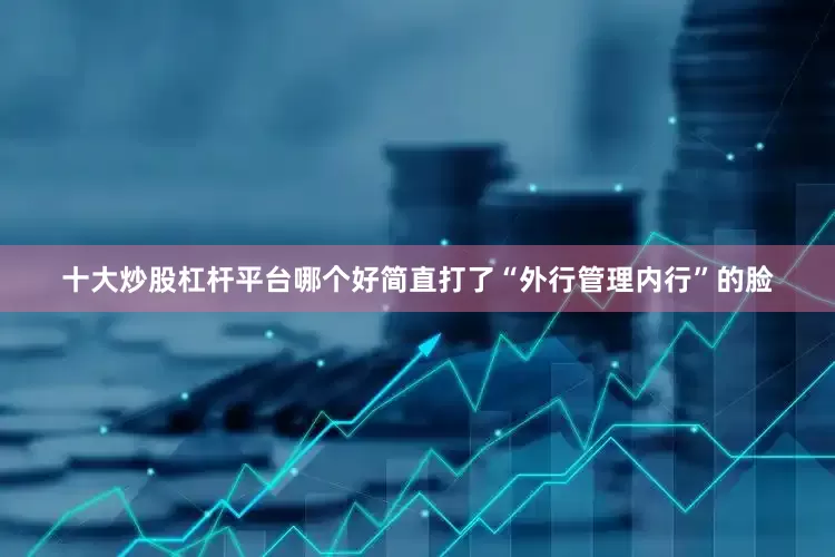 十大炒股杠杆平台哪个好简直打了“外行管理内行”的脸
